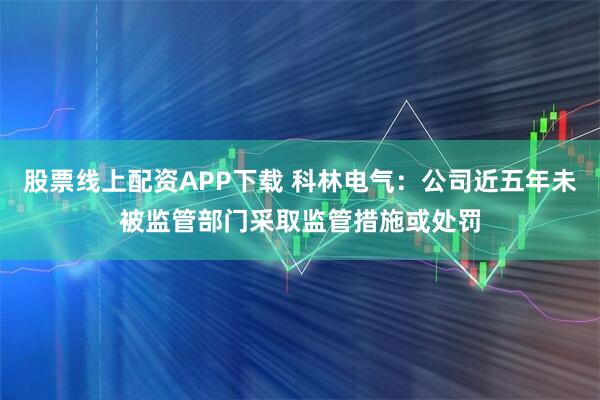 股票线上配资APP下载 科林电气：公司近五年未被监管部门采取监管措施或处罚