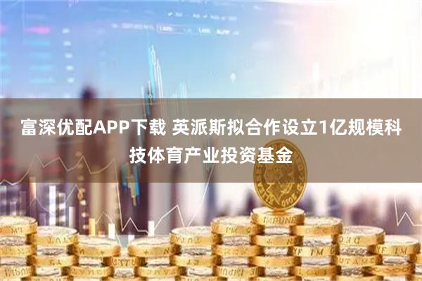 富深优配APP下载 英派斯拟合作设立1亿规模科技体育产业投资基金