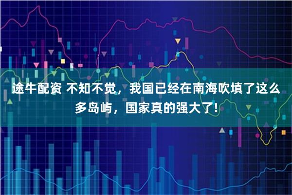 途牛配资 不知不觉，我国已经在南海吹填了这么多岛屿，国家真的强大了!