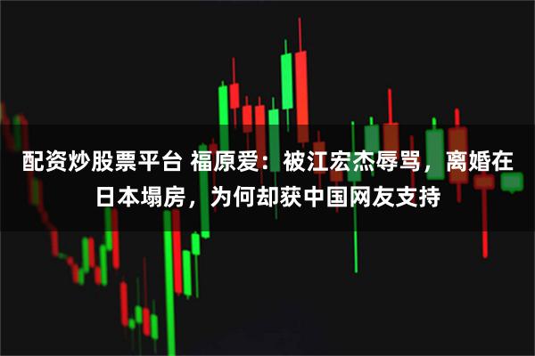 配资炒股票平台 福原爱：被江宏杰辱骂，离婚在日本塌房，为何却获中国网友支持