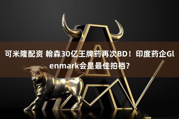 可米隆配资 翰森30亿王牌药再次BD!印度药企Glenmark会是最佳拍档?