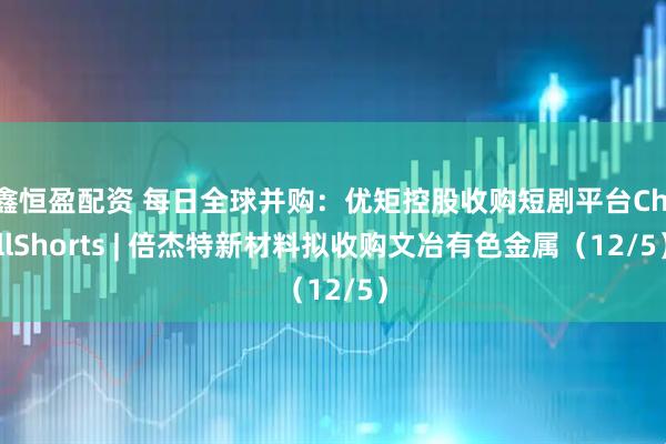鑫恒盈配资 每日全球并购：优矩控股收购短剧平台ChillShorts | 倍杰特新材料拟收购文冶有色金属（12/5）