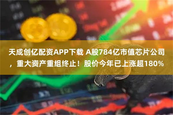天成创亿配资APP下载 A股784亿市值芯片公司，重大资产重组终止！股价今年已上涨超180%