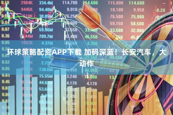 环球策略配资APP下载 加码深蓝！长安汽车，大动作