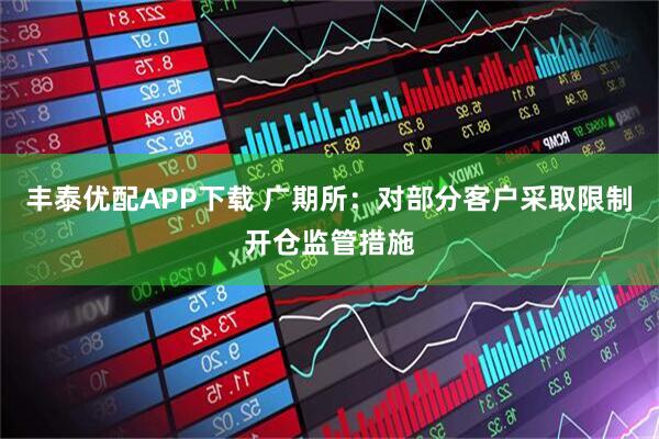 丰泰优配APP下载 广期所：对部分客户采取限制开仓监管措施