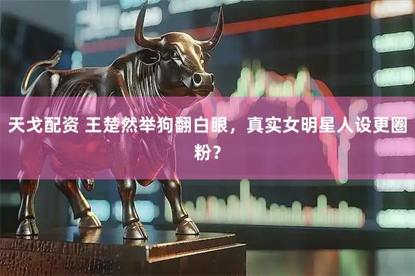 天戈配资 王楚然举狗翻白眼，真实女明星人设更圈粉？