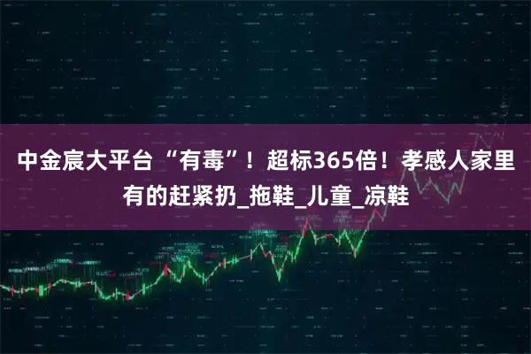 中金宸大平台 “有毒”！超标365倍！孝感人家里有的赶紧扔_拖鞋_儿童_凉鞋