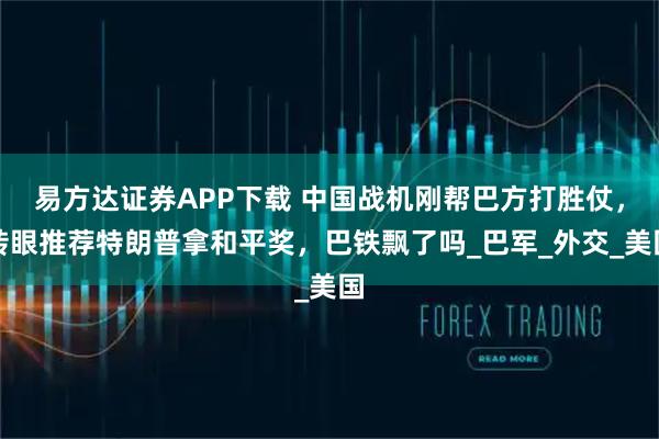 易方达证券APP下载 中国战机刚帮巴方打胜仗，转眼推荐特朗普拿和平奖，巴铁飘了吗_巴军_外交_美国