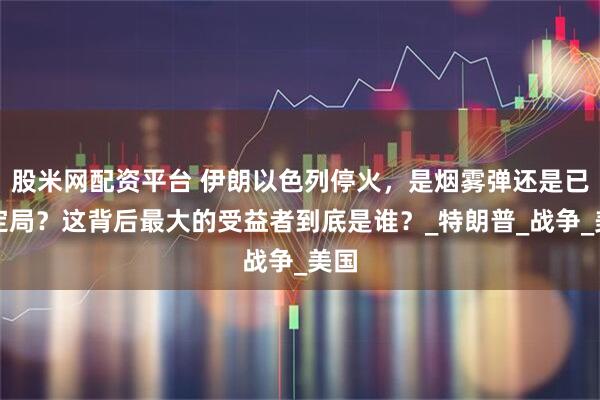 股米网配资平台 伊朗以色列停火，是烟雾弹还是已成定局？这背后最大的受益者到底是谁？_特朗普_战争_美国