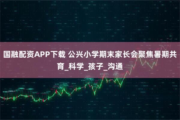国融配资APP下载 公兴小学期末家长会聚焦暑期共育_科学_孩子_沟通