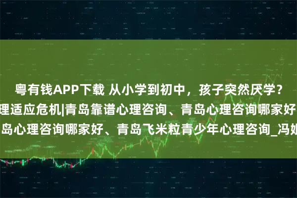 粤有钱APP下载 从小学到初中，孩子突然厌学？警惕“环境转换期”的心理适应危机|青岛靠谱心理咨询、青岛心理咨询哪家好、青岛飞米粒青少年心理咨询_冯姐_作业本