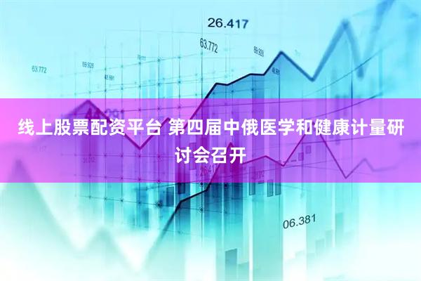 线上股票配资平台 第四届中俄医学和健康计量研讨会召开