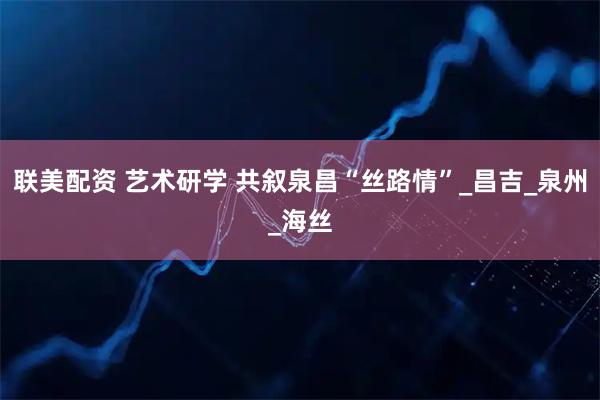 联美配资 艺术研学 共叙泉昌“丝路情”_昌吉_泉州_海丝