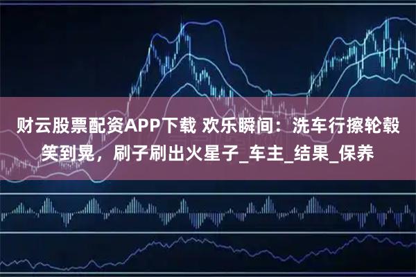 财云股票配资APP下载 欢乐瞬间：洗车行擦轮毂笑到晃，刷子刷出火星子_车主_结果_保养