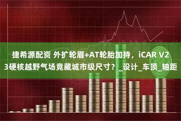 捷希源配资 外扩轮眉+AT轮胎加持，iCAR V23硬核越野气场竟藏城市级尺寸？_设计_车顶_轴距