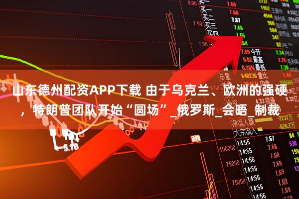 山东德州配资APP下载 由于乌克兰、欧洲的强硬，特朗普团队开始“圆场”_俄罗斯_会晤_制裁