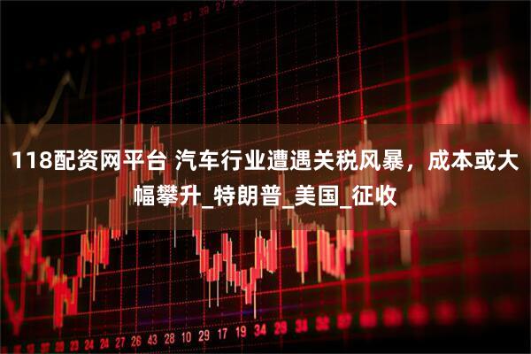 118配资网平台 汽车行业遭遇关税风暴，成本或大幅攀升_特朗普_美国_征收