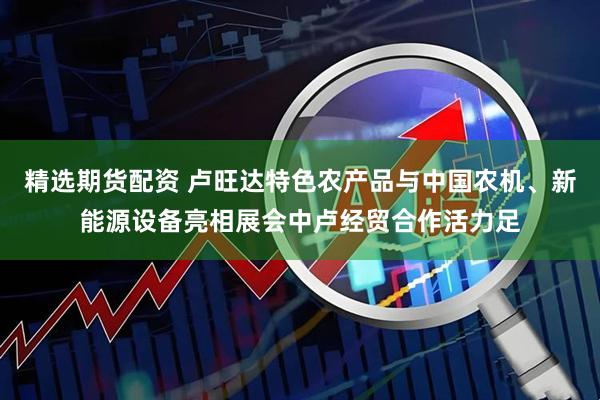 精选期货配资 卢旺达特色农产品与中国农机、新能源设备亮相展会中卢经贸合作活力足