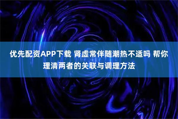 优先配资APP下载 肾虚常伴随潮热不适吗 帮你理清两者的关联与调理方法