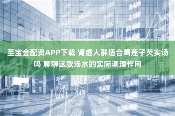 至宝金配资APP下载 肾虚人群适合喝莲子芡实汤吗 聊聊这款汤水的实际调理作用